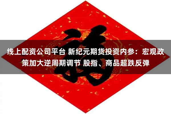 线上配资公司平台 新纪元期货投资内参：宏观政策加大逆周期调节 股指、商品超跌反弹
