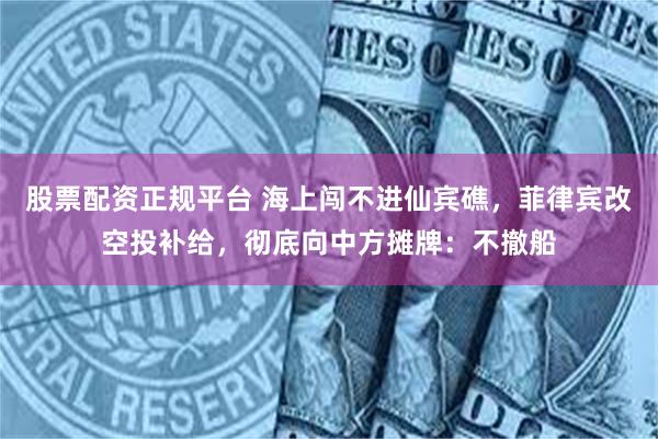 股票配资正规平台 海上闯不进仙宾礁，菲律宾改空投补给，彻底向中方摊牌：不撤船