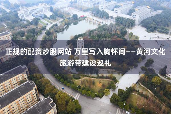 正规的配资炒股网站 万里写入胸怀间——黄河文化旅游带建设巡礼
