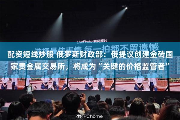 配资短线炒股 俄罗斯财政部：俄提议创建金砖国家贵金属交易所，将成为“关键的价格监管者”