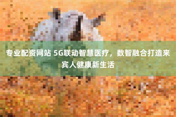 专业配资网站 5G联动智慧医疗，数智融合打造来宾人健康新生活