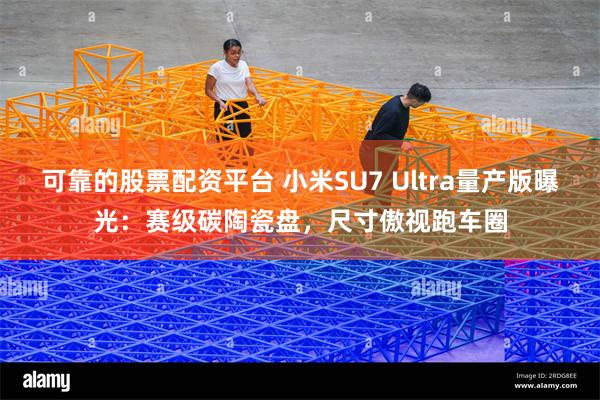 可靠的股票配资平台 小米SU7 Ultra量产版曝光：赛级碳陶瓷盘，尺寸傲视跑车圈