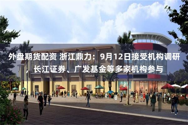 外盘期货配资 浙江鼎力：9月12日接受机构调研，长江证券、广发基金等多家机构参与