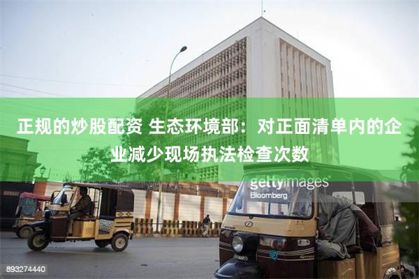 正规的炒股配资 生态环境部：对正面清单内的企业减少现场执法检查次数
