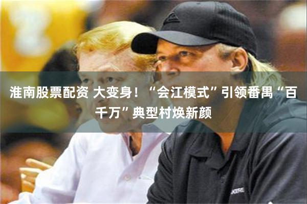 淮南股票配资 大变身！“会江模式”引领番禺“百千万”典型村焕新颜
