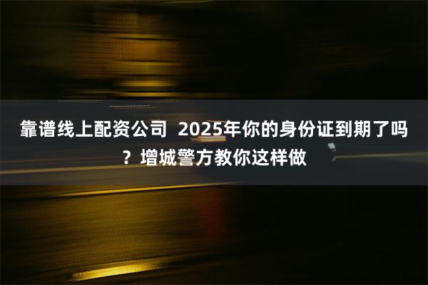 靠谱线上配资公司  2025年你的身份证到期了吗？增城警方教你这样做