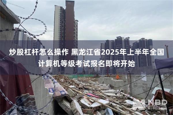 炒股杠杆怎么操作 黑龙江省2025年上半年全国计算机等级考试报名即将开始