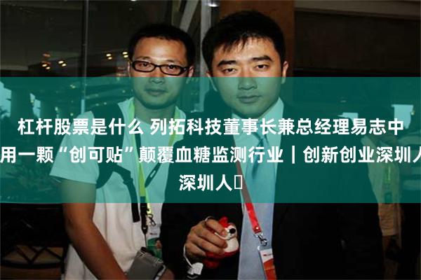 杠杆股票是什么 列拓科技董事长兼总经理易志中：用一颗“创可贴”颠覆血糖监测行业｜创新创业深圳人⑬