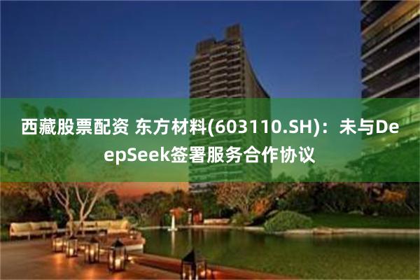 西藏股票配资 东方材料(603110.SH)：未与DeepSeek签署服务合作协议