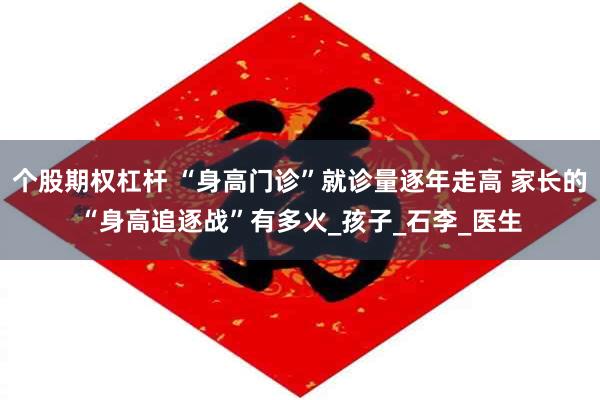个股期权杠杆 “身高门诊”就诊量逐年走高 家长的“身高追逐战”有多火_孩子_石李_医生