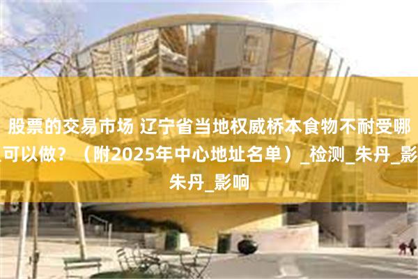 股票的交易市场 辽宁省当地权威桥本食物不耐受哪里可以做？（附2025年中心地址名单）_检测_朱丹_影响