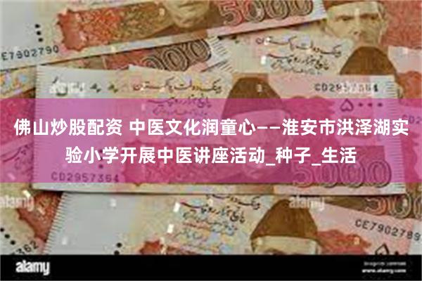 佛山炒股配资 中医文化润童心——淮安市洪泽湖实验小学开展中医讲座活动_种子_生活
