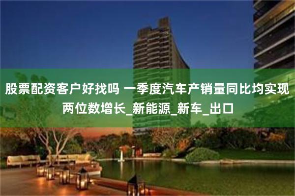 股票配资客户好找吗 一季度汽车产销量同比均实现两位数增长_新能源_新车_出口