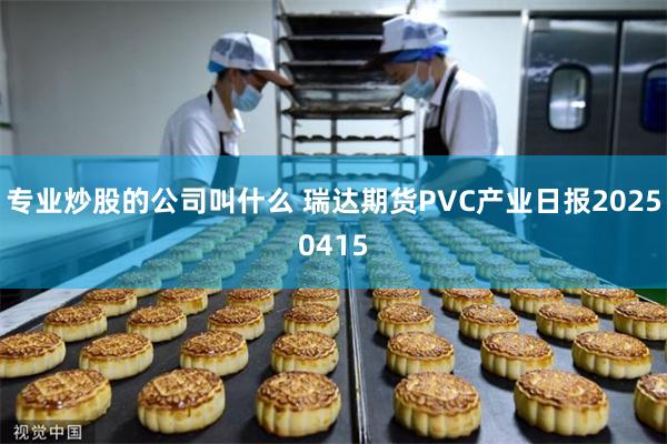 专业炒股的公司叫什么 瑞达期货PVC产业日报20250415