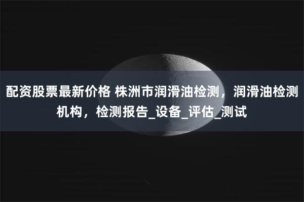 配资股票最新价格 株洲市润滑油检测，润滑油检测机构，检测报告_设备_评估_测试