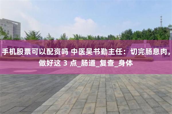 手机股票可以配资吗 中医吴书勤主任：切完肠息肉，做好这 3 点_肠道_复查_身体