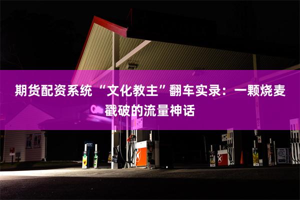 期货配资系统 “文化教主”翻车实录：一颗烧麦戳破的流量神话