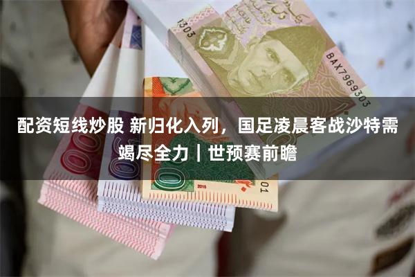 配资短线炒股 新归化入列，国足凌晨客战沙特需竭尽全力｜世预赛前瞻