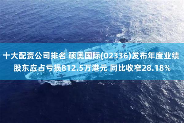 十大配资公司排名 硕奥国际(02336)发布年度业绩 股东应占亏损812.5万港元 同比收窄28.18%