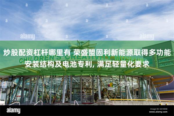炒股配资杠杆哪里有 荣盛盟固利新能源取得多功能安装结构及电池专利, 满足轻量化要求