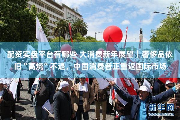 配资实盘平台有哪些 大消费新年展望｜奢侈品依旧“高烧”不退，中国消费者正重返国际市场
