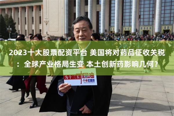 2023十大股票配资平台 美国将对药品征收关税：全球产业格局生变 本土创新药影响几何？