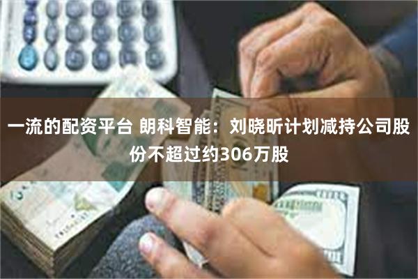 一流的配资平台 朗科智能：刘晓昕计划减持公司股份不超过约306万股