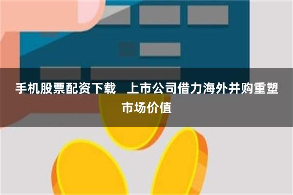 手机股票配资下载   上市公司借力海外并购重塑市场价值