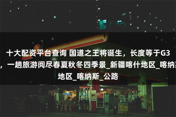 十大配资平台查询 国道之王将诞生，长度等于G318两倍，一趟旅游阅尽春夏秋冬四季景_新疆喀什地区_喀纳斯_公路