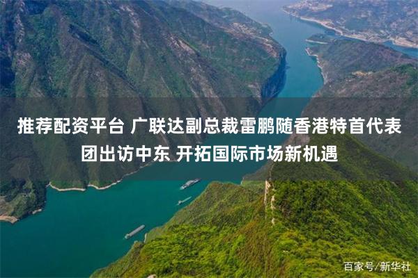 推荐配资平台 广联达副总裁雷鹏随香港特首代表团出访中东 开拓国际市场新机遇