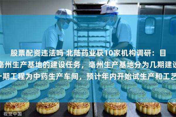 股票配资违法吗 北陆药业获10家机构调研：目前，陆芝葆正有序推进亳州生产基地的建设任务，亳州生产基地分为几期建设，目前一期工程为中药生产车间，预计年内开始试生产和工艺验证，明年有望投产（附调研问答）