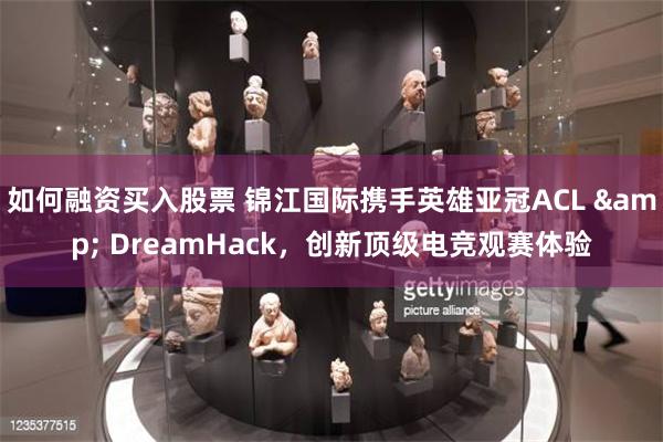 如何融资买入股票 锦江国际携手英雄亚冠ACL & DreamHack，创新顶级电竞观赛体验