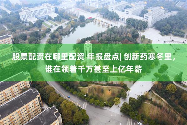 股票配资在哪里配资 年报盘点| 创新药寒冬里，谁在领着千万甚至上亿年薪