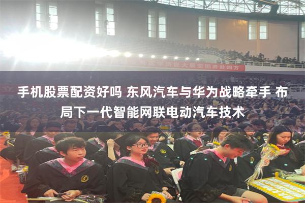 手机股票配资好吗 东风汽车与华为战略牵手 布局下一代智能网联电动汽车技术