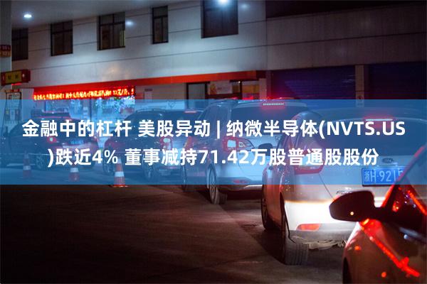 金融中的杠杆 美股异动 | 纳微半导体(NVTS.US)跌近4% 董事减持71.42万股普通股股份