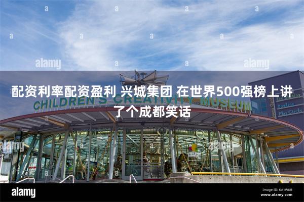配资利率配资盈利 兴城集团 在世界500强榜上讲了个成都笑话