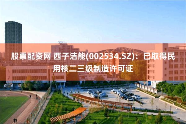 股票配资网 西子洁能(002534.SZ)：已取得民用核二三级制造许可证