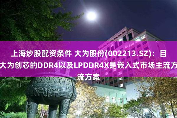 上海炒股配资条件 大为股份(002213.SZ)：目前大为创芯的DDR4以及LPDDR4X是嵌入式市场主流方案