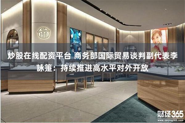 炒股在线配资平台 商务部国际贸易谈判副代表李詠箑：持续推进高水平对外开放