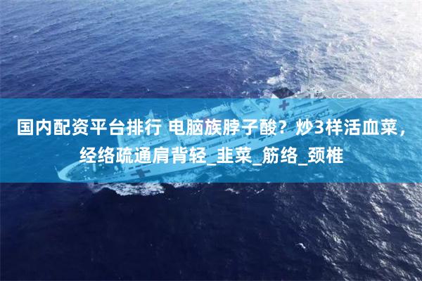 国内配资平台排行 电脑族脖子酸？炒3样活血菜，经络疏通肩背轻_韭菜_筋络_颈椎