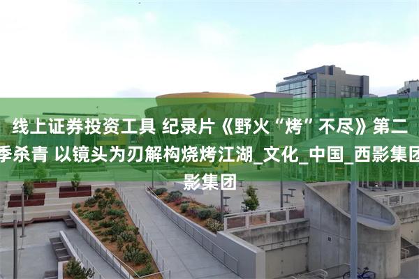 线上证券投资工具 纪录片《野火“烤”不尽》第二季杀青 以镜头为刃解构烧烤江湖_文化_中国_西影集团