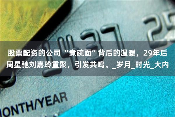 股票配资的公司 “煮碗面”背后的温暖，29年后周星驰刘嘉玲重聚，引发共鸣。_岁月_时光_大内