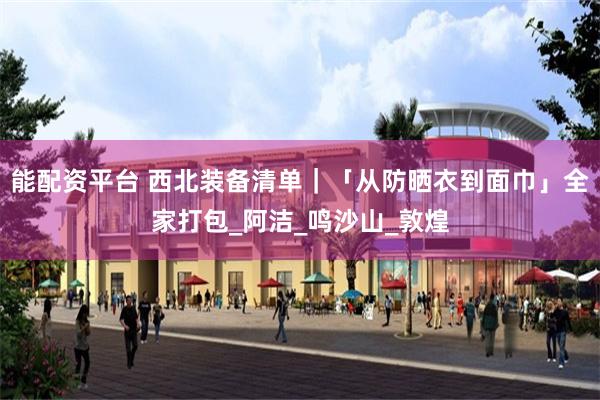 能配资平台 西北装备清单｜「从防晒衣到面巾」全家打包_阿洁_鸣沙山_敦煌
