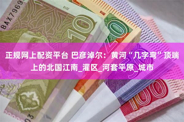 正规网上配资平台 巴彦淖尔：黄河“几字弯”顶端上的北国江南_灌区_河套平原_城市