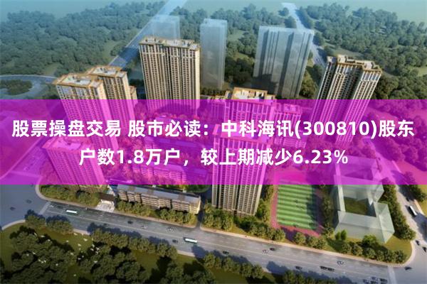 股票操盘交易 股市必读：中科海讯(300810)股东户数1.8万户，较上期减少6.23%