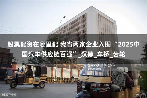 股票配资在哪里配 我省两家企业入围 “2025中国汽车供应链百强”_汉德_车桥_齿轮